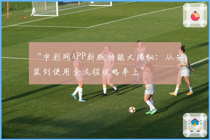 “中彩网APP新版功能大揭秘：从安装到使用全流程攻略奉上”
