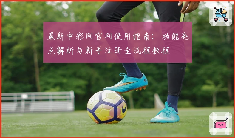 最新中彩网官网使用指南：功能亮点解析与新手注册全流程教程