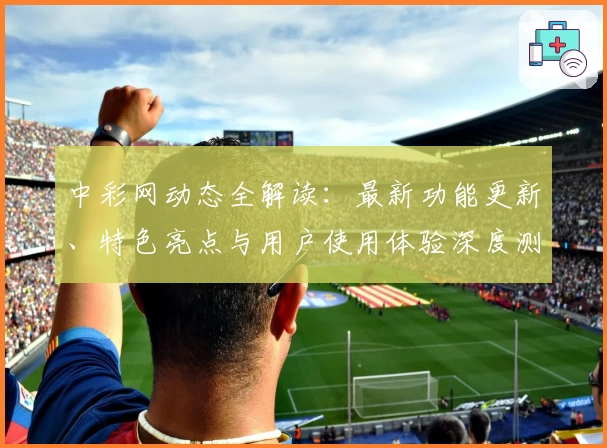 中彩网动态全解读：最新功能更新、特色亮点与用户使用体验深度测评