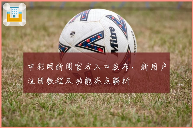 中彩网新闻官方入口发布，新用户注册教程及功能亮点解析