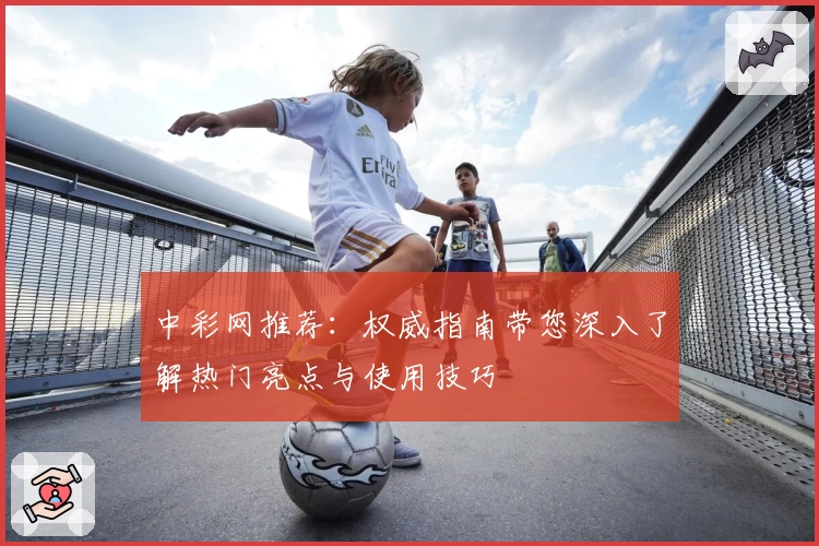 中彩网推荐：权威指南带您深入了解热门亮点与使用技巧