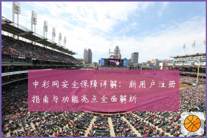 中彩网安全保障详解：新用户注册指南与功能亮点全面解析