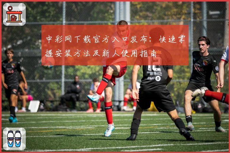 中彩网下载官方入口发布：快速掌握安装方法及新人使用指南