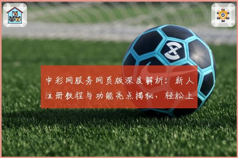 中彩网服务网页版深度解析：新人注册教程与功能亮点揭秘，轻松上手专业支持