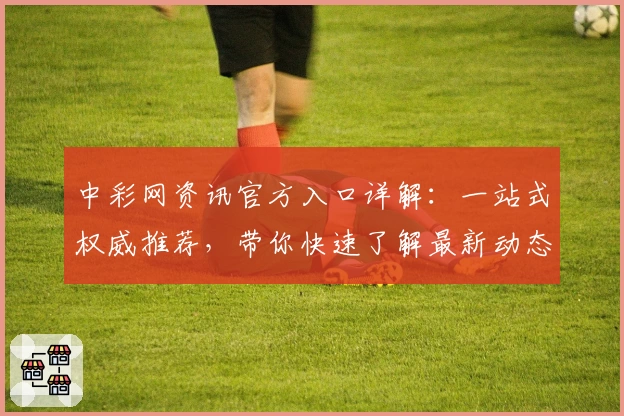 中彩网资讯官方入口详解：一站式权威推荐，带你快速了解最新动态和活动福利