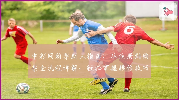 中彩网购票新人指南：从注册到购票全流程详解，轻松掌握操作技巧