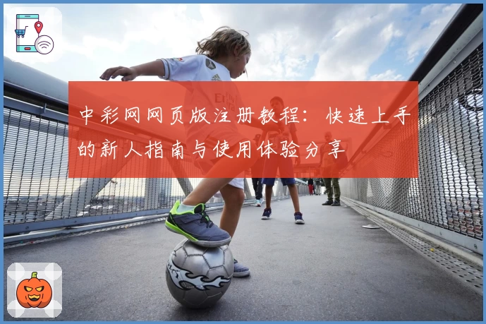 中彩网网页版注册教程：快速上手的新人指南与使用体验分享