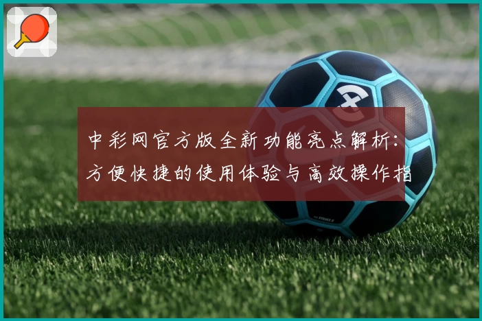 中彩网官方版全新功能亮点解析：方便快捷的使用体验与高效操作指南