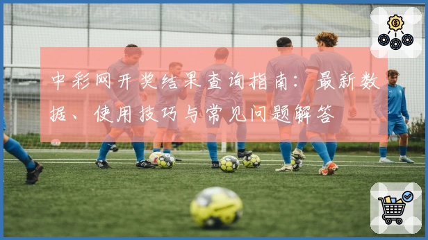 中彩网开奖结果查询指南：最新数据、使用技巧与常见问题解答