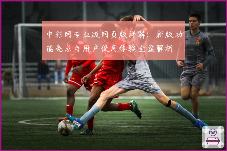 中彩网专业版网页版详解：新版功能亮点与用户使用体验全盘解析