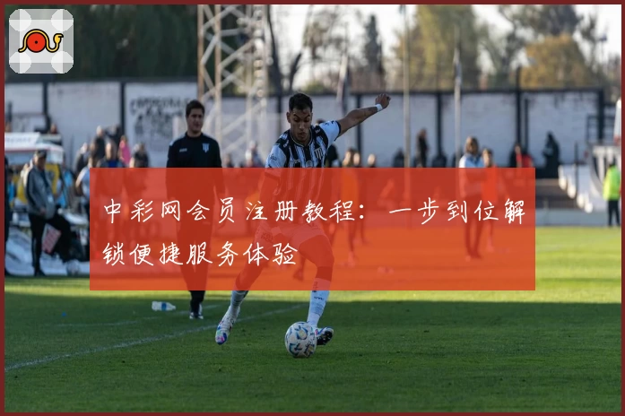 中彩网会员注册教程：一步到位解锁便捷服务体验