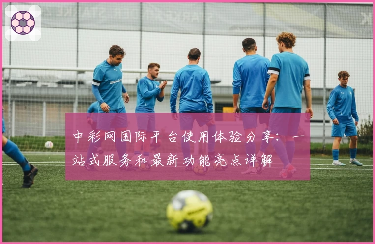 中彩网国际平台使用体验分享：一站式服务和最新功能亮点详解