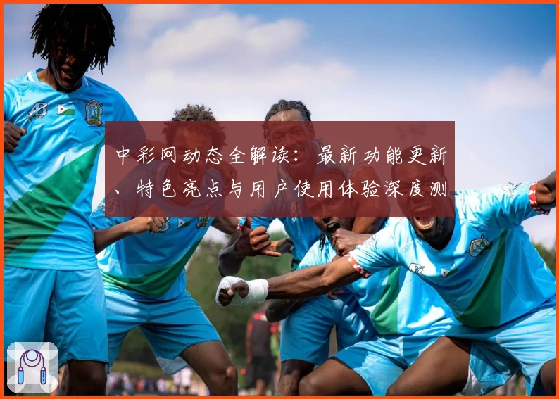 中彩网动态全解读：最新功能更新、特色亮点与用户使用体验深度测评