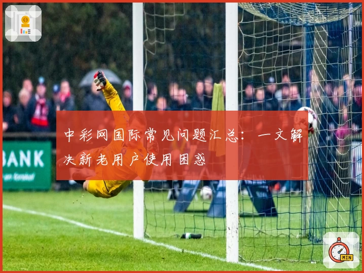中彩网国际常见问题汇总：一文解决新老用户使用困惑